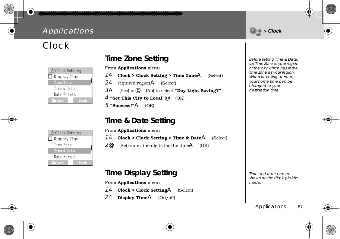 Applications          87Applications &gt; ClockClock Time Zone SettingFrom Applications menu14Clock &gt; Clock Setting &gt; Time ZoneA(Select)24required regionA(Select)3A(Yes) or@(No) to select “Day Light Saving?” 4 “Set This City to Local”@(OK) 5 “Success!”A(OK)Time &amp; Date SettingFrom Applications menu14Clock &gt; Clock Setting &gt; Time &amp; DateA(Select)2@(Set) enter the digits for the timeA(OK)Time Display SettingFrom Applications menu14Clock &gt; Clock SettingA(Select)24Display TimeA(On/off)Before setting Time &amp; Date, set Time Zone of your region or the city which has same time zone as your region.When travelling abroad, your home time can be changed to your destination time.Time and date can be shown on the display in idle mode.