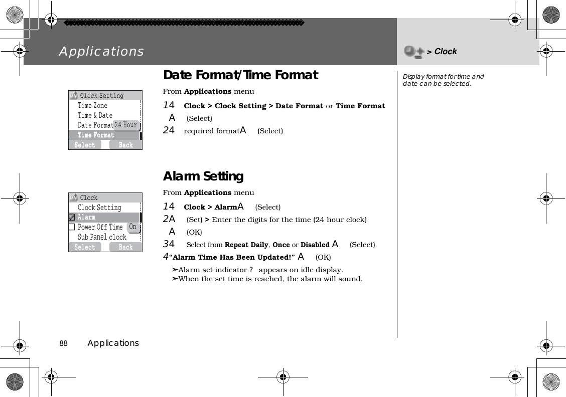 88          ApplicationsApplications &gt; ClockDate Format/Time FormatFrom Applications menu14Clock &gt; Clock Setting &gt; Date Format or Time Format A(Select)24required formatA(Select)Alarm SettingFrom Applications menu14Clock &gt; AlarmA(Select)2A(Set) &gt; Enter the digits for the time (24 hour clock)A(OK)34Select from Repeat Daily,Once or Disabled A(Select)4“Alarm Time Has Been Updated!” A(OK)➣Alarm set indicator ? appears on idle display. ➣When the set time is reached, the alarm will sound. Display format for time and date can be selected.SelectBackOnClockSettingAlarmPowerOffTimeSubPanelclockClock