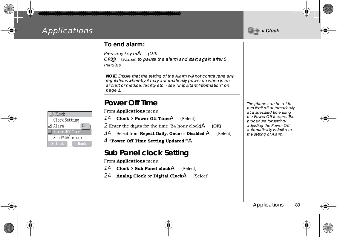 Applications          89Applications &gt; ClockTo end alarm: Press any key orA(Off)OR@(Pause) to pause the alarm and start again after 5 minutesPower Off TimeFrom Applications menu14Clock &gt; Power Off TimeA(Select)2 Enter the digits for the time (24 hour clock)A(OK)34Select from Repeat Daily,Once or Disabled A(Select)4 “Power Off Time Setting Updated!”ASub Panel clock SettingFrom Applications menu14Clock &gt; Sub Panel clockA(Select)24Analog Clock or Digital ClockA(Select)NOTE: Ensure that the setting of the Alarm will not contravene any regulations whereby it may automatically power on when in an aircraft or medical facility etc. - see “Important Information” on page 1.The phone can be set to turn itself off automatically at a specified time using the Power Off feature. The procedure for setting/adjusting the Power Off automatically is similar to the setting of Alarm. SelectBackClockSettingAlarmPowerOffTimeSubPanelclockClockOff