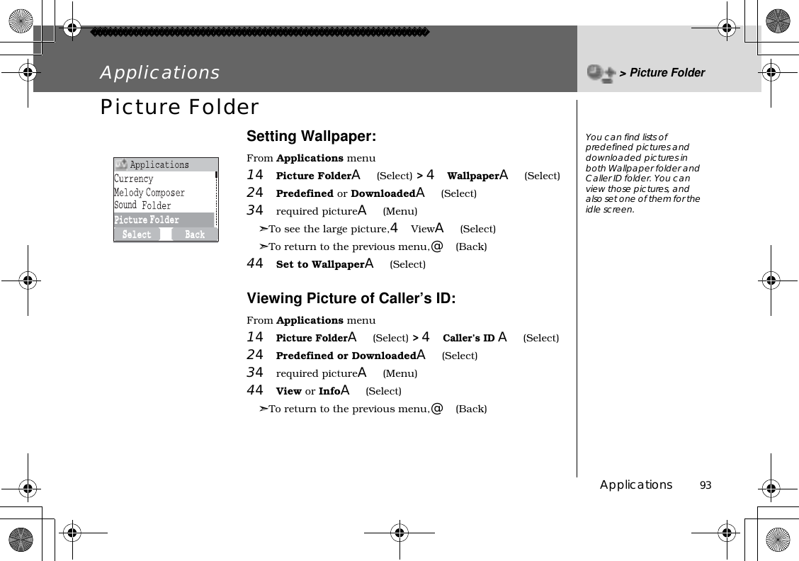 Applications          93Applications &gt;Picture FolderPicture FolderSetting Wallpaper:From Applications menu14Picture FolderA(Select) &gt;4WallpaperA(Select)24Predefined or DownloadedA(Select)34required pictureA(Menu)➣To see the large picture,4ViewA(Select)➣To return to the previous menu,@(Back)44Set to WallpaperA(Select)Viewing Picture of Caller’s ID:From Applications menu14Picture FolderA(Select)&gt;4Caller’s ID A(Select)24Predefined or DownloadedA(Select)34required pictureA(Menu)44View or InfoA(Select)➣To return to the previous menu,@(Back)You can find lists of predefined pictures and downloaded pictures in both Wallpaper folder and Caller ID folder. You can view those pictures, and also set one of them for the idle screen.Sound