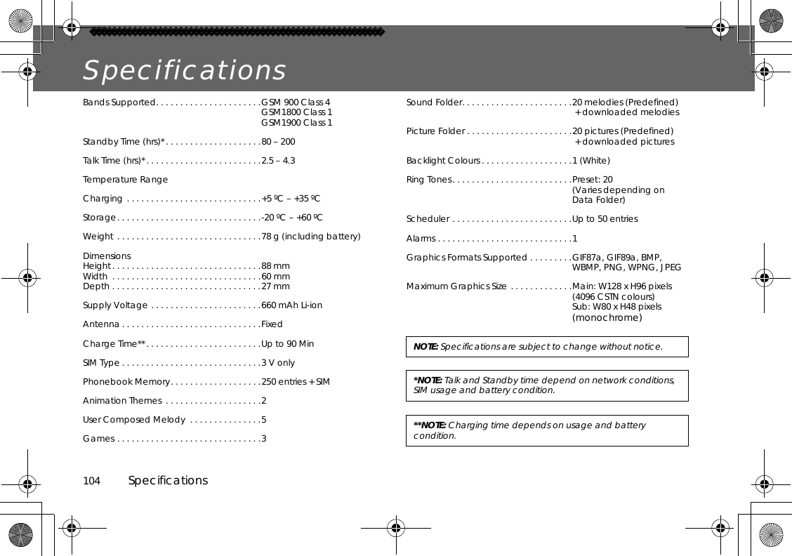 104          SpecificationsSpecificationsBands Supported. . . . . . . . . . . . . . . . . . . . . .GSM 900 Class 4GSM1800 Class 1GSM1900 Class 1Standby Time (hrs)*. . . . . . . . . . . . . . . . . . . .80 – 200Talk Time (hrs)*. . . . . . . . . . . . . . . . . . . . . . . .2.5 – 4.3Temperature RangeCharging . . . . . . . . . . . . . . . . . . . . . . . . . . . .+5 ºC – +35 ºCStorage. . . . . . . . . . . . . . . . . . . . . . . . . . . . . .-20 ºC – +60 ºCWeight . . . . . . . . . . . . . . . . . . . . . . . . . . . . . .78 g (including battery)DimensionsHeight. . . . . . . . . . . . . . . . . . . . . . . . . . . . . . .88 mmWidth  . . . . . . . . . . . . . . . . . . . . . . . . . . . . . . .60 mmDepth . . . . . . . . . . . . . . . . . . . . . . . . . . . . . . .27 mmSupply Voltage . . . . . . . . . . . . . . . . . . . . . . .660 mAh Li-ionAntenna. . . . . . . . . . . . . . . . . . . . . . . . . . . . .FixedCharge Time**. . . . . . . . . . . . . . . . . . . . . . . .Up to 90 Min SIM Type . . . . . . . . . . . . . . . . . . . . . . . . . . . . .3 V onlyPhonebook Memory. . . . . . . . . . . . . . . . . . .250 entries + SIMAnimation Themes  . . . . . . . . . . . . . . . . . . . .2User Composed Melody  . . . . . . . . . . . . . . .5Games . . . . . . . . . . . . . . . . . . . . . . . . . . . . . .3Sound Folder. . . . . . . . . . . . . . . . . . . . . . .20 melodies (Predefined) + downloaded melodiesPicture Folder . . . . . . . . . . . . . . . . . . . . . .20 pictures (Predefined) + downloaded picturesBacklight Colours . . . . . . . . . . . . . . . . . . .1 (White)Ring Tones. . . . . . . . . . . . . . . . . . . . . . . . .Preset: 20(Varies depending on Data Folder)Scheduler . . . . . . . . . . . . . . . . . . . . . . . . .Up to 50 entriesAlarms . . . . . . . . . . . . . . . . . . . . . . . . . . . .1Graphics Formats Supported . . . . . . . . .GIF87a, GIF89a, BMP, WBMP, PNG, WPNG, JPEGMaximum Graphics Size . . . . . . . . . . . . .Main: W128 x H96 pixels(4096 CSTN colours)Sub: W80 x H48 pixels(monochrome)NOTE: Specifications are subject to change without notice.*NOTE: Talk and Standby time depend on network conditions, SIM usage and battery condition.**NOTE: Charging time depends on usage and battery condition.