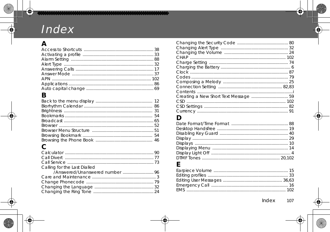 Index          107IndexAAccess to Shortcuts  ........................................................... 38Activating a profile ............................................................ 33 Alarm Setting ...................................................................... 88 Alert Type ............................................................................ 32 Answering Calls .................................................................. 17 Answer Mode  .....................................................................37 APN .................................................................................... 102Applications ........................................................................86 Auto capital change ......................................................... 69BBack to the menu display ................................................ 12Biorhythm Calendar ..........................................................  86Brightness ........................................................................... 31Bookmarks .......................................................................... 54Broadcast ............................................................................65 Browser ................................................................................52 Browser Menu Structure  ....................................................51 Browsing Bookmark ........................................................... 54Browsing the Phone Book  ................................................ 46CCalculator ...........................................................................90 Call Divert  ...........................................................................77 Call Service .........................................................................73 Calling for the Last Dialled/Answered/Unanswered number .......................... 96 Care and Maintenance ...................................................... 3 Change Phonecode ......................................................... 79Changing the Language ..................................................32 Changing the Ring Tone ................................................... 24 Changing the Security Code ........................................... 80Changing Alert Type  ......................................................... 32 Changing the Volume  ...................................................... 24 CHAP ................................................................................. 102Charge Setting ................................................................... 74Charging the Battery ........................................................... 6Clock ................................................................................... 87 Codes .................................................................................. 79 Composing a Melody  ....................................................... 25 Connection Setting  ...................................................... 82,83Contents .................................................................................i Creating a New Short Text Message ............................... 59 CSD .................................................................................... 102 CSD Settings  ....................................................................... 82 Currency ............................................................................. 91 DDate Format/Time Format  ................................................ 88 Desktop Handsfree ............................................................ 19 Disabling Key Guard .......................................................... 40 Display ................................................................................. 29Displays ............................................................................... 10Displaying Menu  ................................................................ 14 Display Light Off  ................................................................... 4DTMF Tones .................................................................. 20,102 EEarpiece Volume ............................................................... 15 Editing profiles  .................................................................... 33 Editing User Messages .................................................. 36,63Emergency Call  ................................................................. 16 EMS .................................................................................... 102 