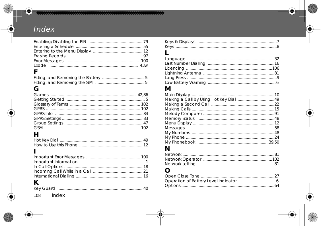 108          IndexIndexEnabling/Disabling the PIN  ............................................... 79Entering a Schedule  .......................................................... 55 Entering to the Menu Display  ........................................... 12 Erasing Records .................................................................  97Error Messages .................................................................  100Exode ..............................................................................  43wFFitting, and Removing the Battery ....................................  5 Fitting, and Removing the SIM  ..........................................  5 GGames ...........................................................................  42,86Getting Started  .................................................................... 5 Glossary of Terms  ............................................................. 102 GPRS .................................................................................. 102 GPRS Info  ............................................................................ 84 GPRS Settings ...................................................................... 83 Group Settings .................................................................... 47 GSM ................................................................................... 102 HHot Key Dial  ........................................................................ 49 How to Use this Phone ....................................................... 12 IImportant Error Messages  ............................................... 100Important Information ......................................................... 1 In-Call Options .................................................................... 18 Incoming Call While in a Call  ........................................... 21 International Dialling .......................................................... 16 KKey Guard  .......................................................................... 40 Keys &amp; Displays ......................................................................7 Keys ........................................................................................8 LLanguage ............................................................................32 Last Number Dialling  ..........................................................16 Licencing ...........................................................................106Lightning Antenna ..............................................................81Long Press ..............................................................................9 Low Battery Warning ........................................................... 6 MMain Display ........................................................................10 Making a Call by Using Hot Key Dial  ................................49 Making a Second Call  .......................................................22 Making Calls ........................................................................15 Melody Composer ..............................................................91 Memory Status  ....................................................................48 Menu Display .......................................................................12 Messages .............................................................................58 My Numbers  ........................................................................48 My Phone .............................................................................24 My Phonebook ...............................................................39,50NNetwork ................................................................................81 Network Operator  ............................................................102 Network setting ...................................................................81 OOpen Close Tone ................................................................27 Operation of Battery Level Indicator  ................................ 6 Options..................................................................................64