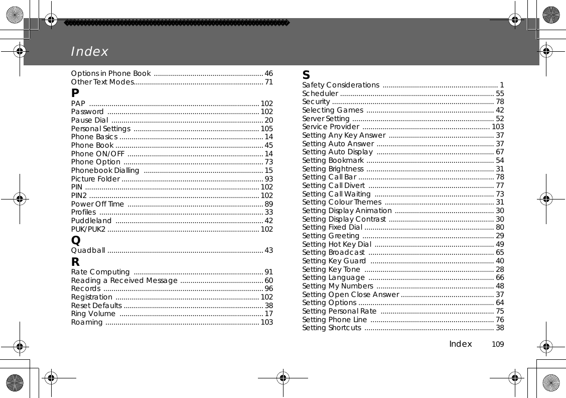 Index          109IndexOptions in Phone Book ...................................................... 46 Other Text Modes................................................................71PPAP .................................................................................... 102 Password ...........................................................................102 Pause Dial  ...........................................................................20 Personal Settings  .............................................................. 105 Phone Basics ....................................................................... 14Phone Book .........................................................................45 Phone ON/OFF ................................................................... 14 Phone Option .....................................................................73 Phonebook Dialling  ........................................................... 15 Picture Folder ......................................................................93 PIN ......................................................................................102 PIN2 ....................................................................................102 Power Off Time ...................................................................89 Profiles .................................................................................33 Puddleland .........................................................................42 PUK/PUK2 ........................................................................... 102 QQuadball .............................................................................43 RRate Computing  ................................................................91 Reading a Received Message ......................................... 60 Records ............................................................................... 96 Registration .......................................................................102 Reset Defaults ..................................................................... 38 Ring Volume  .......................................................................17Roaming ............................................................................ 103 SSafety Considerations  ......................................................... 1 Scheduler ............................................................................ 55 Security ................................................................................ 78 Selecting Games  ............................................................... 42 Server Setting ...................................................................... 52 Service Provider  ............................................................... 103 Setting Any Key Answer  .................................................... 37 Setting Auto Answer .......................................................... 37 Setting Auto Display  .......................................................... 67 Setting Bookmark ............................................................... 54 Setting Brightness ............................................................... 31 Setting Call Bar ................................................................... 78 Setting Call Divert  .............................................................. 77 Setting Call Waiting ........................................................... 73 Setting Colour Themes  ...................................................... 31 Setting Display Animation ................................................. 30 Setting Display Contrast .................................................... 30 Setting Fixed Dial ................................................................ 80 Setting Greeting ................................................................. 29 Setting Hot Key Dial ........................................................... 49 Setting Broadcast  .............................................................. 65 Setting Key Guard  ............................................................. 40 Setting Key Tone  ................................................................ 28 Setting Language .............................................................. 66 Setting My Numbers  .......................................................... 48 Setting Open Close Answer .............................................. 37 Setting Options ................................................................... 64 Setting Personal Rate  ........................................................ 75 Setting Phone Line ............................................................. 76 Setting Shortcuts  ................................................................ 38 