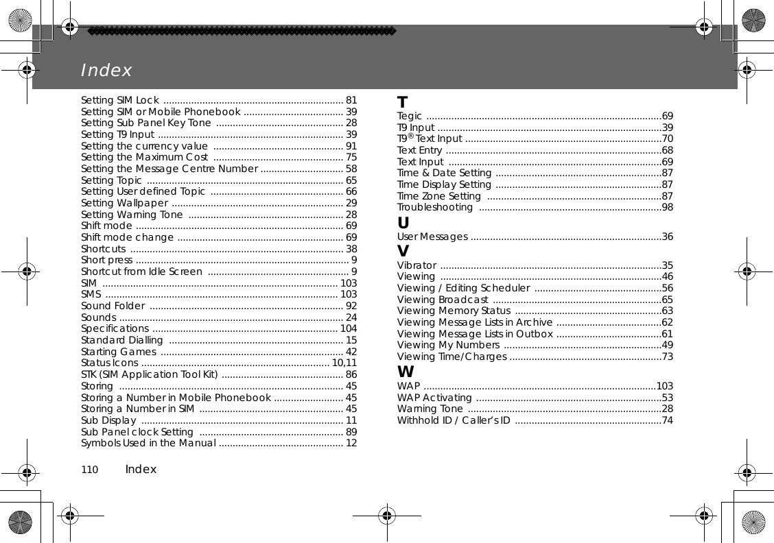 110          IndexIndexSetting SIM Lock ................................................................. 81 Setting SIM or Mobile Phonebook .................................... 39 Setting Sub Panel Key Tone .............................................. 28 Setting T9 Input ................................................................... 39 Setting the currency value  ............................................... 91 Setting the Maximum Cost  ............................................... 75 Setting the Message Centre Number .............................. 58 Setting Topic ....................................................................... 65 Setting User defined Topic ................................................ 66 Setting Wallpaper .............................................................. 29 Setting Warning Tone  ........................................................ 28 Shift mode ........................................................................... 69Shift mode change ............................................................ 69Shortcuts ............................................................................. 38 Short press ............................................................................. 9 Shortcut from Idle Screen  ................................................... 9 SIM ..................................................................................... 103 SMS .................................................................................... 103 Sound Folder  ...................................................................... 92 Sounds ................................................................................. 24 Specifications ................................................................... 104 Standard Dialling  ............................................................... 15 Starting Games  .................................................................. 42 Status Icons .................................................................... 10,11 STK (SIM Application Tool Kit) ............................................ 86 Storing ................................................................................. 45 Storing a Number in Mobile Phonebook ......................... 45 Storing a Number in SIM .................................................... 45 Sub Display  ......................................................................... 11 Sub Panel clock Setting  .................................................... 89 Symbols Used in the Manual ............................................. 12TTegic .....................................................................................69T9 Input .................................................................................39 T9® Text Input .......................................................................70 Text Entry ..............................................................................68 Text Input  .............................................................................69 Time &amp; Date Setting ............................................................87 Time Display Setting ............................................................87 Time Zone Setting  ...............................................................87 Troubleshooting ..................................................................98 UUser Messages .....................................................................36 VVibrator ................................................................................35 Viewing ................................................................................46 Viewing / Editing Scheduler  ..............................................56 Viewing Broadcast .............................................................65 Viewing Memory Status  .....................................................63Viewing Message Lists in Archive ......................................62Viewing Message Lists in Outbox ......................................61 Viewing My Numbers  .........................................................49 Viewing Time/Charges .......................................................73 WWAP ....................................................................................103 WAP Activating ...................................................................53 Warning Tone ......................................................................28 Withhold ID / Caller’s ID .....................................................74 