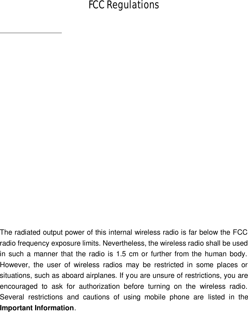 FCC Regulations         The radiated output power of this internal wireless radio is far below the FCC radio frequency exposure limits. Nevertheless, the wireless radio shall be used in such a manner that the radio is 1.5 cm or further from the human body. However, the user of wireless radios may be restricted in some places or situations, such as aboard airplanes. If you are unsure of restrictions, you are encouraged to ask for authorization before turning on the wireless radio. Several  restrictions and  cautions of using mobile phone are  listed in the Important Information.                                                                                                                  