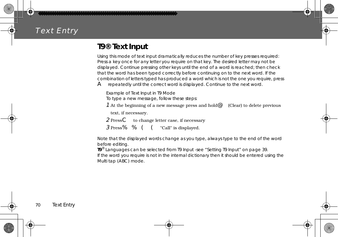 70          Text EntryText EntryT9® Text InputUsing this mode of text input dramatically reduces the number of key presses required:Press a key once for any letter you require on that key. The desired letter may not be displayed. Continue pressing other keys until the end of a word is reached; then check that the word has been typed correctly before continuing on to the next word. If the combination of letters typed has produced a word which is not the one you require, press Arepeatedly until the correct word is displayed. Continue to the next word.Example of Text Input in T9 ModeTo type a new message, follow these steps:1 At the beginning of a new message press and hold@(Clear) to delete previous text, if necessary.2 PressCto change letter case, if necessary3 Press%%((&quot;Call&quot; is displayed.Note that the displayed words change as you type, always type to the end of the word before editing.T9® Languages can be selected from T9 Input -see “Setting T9 Input” on page 39.If the word you require is not in the internal dictionary then it should be entered using the Multi tap (ABC) mode.