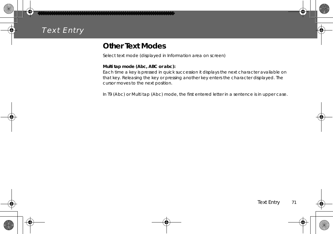 Text Entry          71Text EntryOther Text ModesSelect text mode (displayed in Information area on screen)Multi tap mode (Abc, ABC or abc):Each time a key is pressed in quick succession it displays the next character available on that key. Releasing the key or pressing another key enters the character displayed. The cursor moves to the next position.In T9 (Abc) or Multi tap (Abc) mode, the first entered letter in a sentence is in upper case.