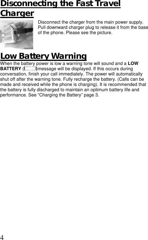  4 Disconnecting the Fast Travel Charger Disconnect the charger from the main power supply. Pull downward charger plug to release it from the base of the phone. Please see the picture.     Low Battery Warning When the battery power is low a warning tone will sound and a LOW BATTERY ( )message will be displayed. If this occurs during conversation, finish your call immediately. The power will automatically shut off after the warning tone. Fully recharge the battery. (Calls can be made and received while the phone is charging). It is recommended that the battery is fully discharged to maintain an optimum battery life and performance. See “Charging the Battery” page 3.   