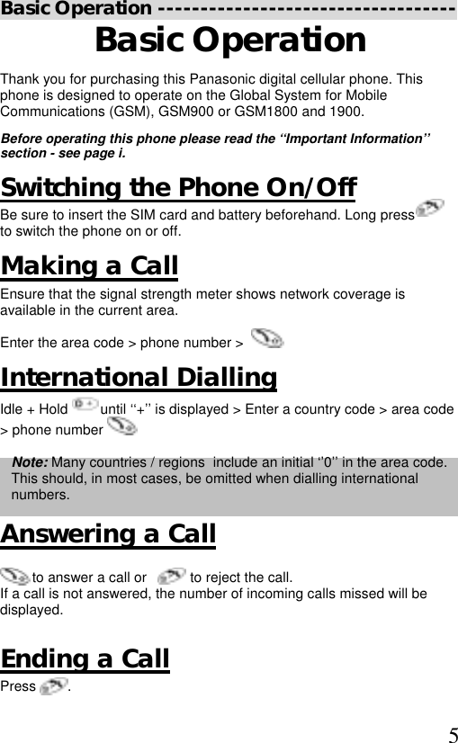  5 Basic Operation ----------------------------------- Basic Operation Thank you for purchasing this Panasonic digital cellular phone. This phone is designed to operate on the Global System for Mobile Communications (GSM), GSM900 or GSM1800 and 1900.  Before operating this phone please read the ‘‘Important Information’’ section - see page i.  Switching the Phone On/Off Be sure to insert the SIM card and battery beforehand. Long press          to switch the phone on or off. Making a Call Ensure that the signal strength meter shows network coverage is available in the current area. Enter the area code &gt; phone number &gt;           International Dialling Idle + Hold   until ‘‘+’’ is displayed &gt; Enter a country code &gt; area code &gt; phone number    Note: Many countries / regions  include an initial ‘’0’’ in the area code. This should, in most cases, be omitted when dialling international numbers.   Answering a Call   to answer a call or           to reject the call. If a call is not answered, the number of incoming calls missed will be displayed.  Ending a Call Press        . 