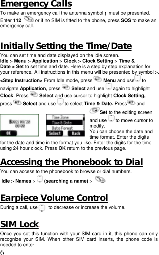  6 Emergency Calls To make an emergency call the antenna symbol    must be presented. Enter 112    or if no SIM is fitted to the phone, press SOS to make an emergency call.  Initially Setting the Time/Date You can set time and date displayed on the idle screen.  Idle &gt; Menu &gt; Application &gt; Clock &gt; Clock Setting &gt; Time &amp;  Date &gt; Set to set time and date. Here is a step by step explanation for  your reference. All instructions in this menu will be presented by symbol &gt;. &lt;Step Instruction&gt; From Idle mode, press   Menu and use  to  navigate Application, press   Select and use   again to highlight  Clock. Press   Select and use cursor to highlight Clock Setting,  press   Select and use   to select Time &amp; Date. Press  and  Set to the editing screen and use   to move cursor to modify.   You can choose the date and time format. Enter the digits for the date and time in the format you like. Enter the digits for the time  using 24 hour clock. Press OK return to the previous page.  Accessing the Phonebook to Dial  You can access to the phonebook to browse or dial numbers.  Idle &gt; Names &gt;   (searching a name) &gt;             Earpiece Volume Control During a call, use        to decrease or increase the volume.  SIM Lock. Once you set this function with your SIM card in it, this phone can only recognize your SIM. When other SIM card inserts, the phone code is needed to enter.  