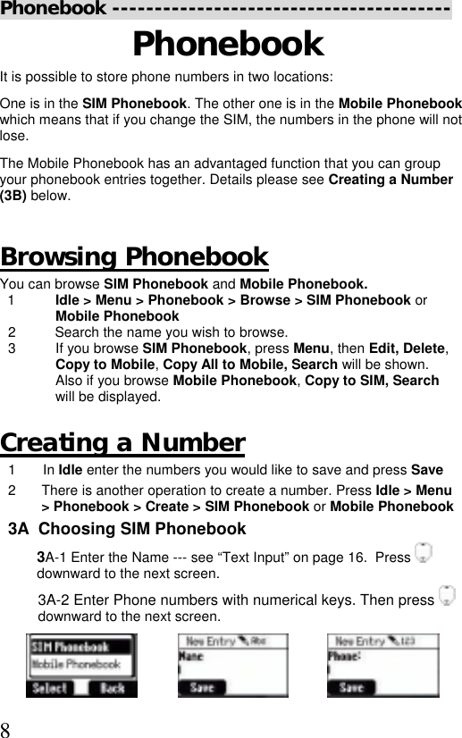  8 Phonebook ---------------------------------------- Phonebook It is possible to store phone numbers in two locations: One is in the SIM Phonebook. The other one is in the Mobile Phonebook which means that if you change the SIM, the numbers in the phone will not lose.  The Mobile Phonebook has an advantaged function that you can group your phonebook entries together. Details please see Creating a Number (3B) below.   Browsing Phonebook You can browse SIM Phonebook and Mobile Phonebook.    1  Idle &gt; Menu &gt; Phonebook &gt; Browse &gt; SIM Phonebook or Mobile Phonebook 2          Search the name you wish to browse. 3  If you browse SIM Phonebook, press Menu, then Edit, Delete, Copy to Mobile, Copy All to Mobile, Search will be shown. Also if you browse Mobile Phonebook, Copy to SIM, Search will be displayed.   Creating a Number  1 In Idle enter the numbers you would like to save and press Save 2  There is another operation to create a number. Press Idle &gt; Menu &gt; Phonebook &gt; Create &gt; SIM Phonebook or Mobile Phonebook 3A  Choosing SIM Phonebook 3A-1 Enter the Name --- see “Text Input” on page 16.  Press   downward to the next screen. 3A-2 Enter Phone numbers with numerical keys. Then press   downward to the next screen.  