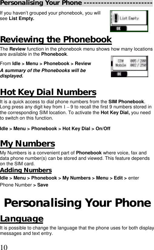  10Personalising Your Phone ------------------------ If you haven’t grouped your phonebook, you will see List Empty.  Reviewing the Phonebook The Review function in the phonebook menu shows how many locations are available in the Phonebook. From Idle &gt; Menu &gt; Phonebook &gt; Review   A summary of the Phonebooks will be displayed.  Hot Key Dial Numbers It is a quick access to dial phone numbers from the SIM Phonebook. Long press any digit key from 1 – 9 to recall the first 9 numbers stored in the corresponding SIM location. To activate the Hot Key Dial, you need to switch on this function.   Idle &gt; Menu &gt; Phonebook &gt; Hot Key Dial &gt; On/Off  My Numbers My Numbers is a convenient part of Phonebook where voice, fax and data phone number(s) can be stored and viewed. This feature depends on the SIM card. Adding Numbers Idle &gt; Menu &gt; Phonebook &gt; My Numbers &gt; Menu &gt; Edit &gt; enter  Phone Number &gt; Save  Personalising Your Phone Language It is possible to change the language that the phone uses for both display messages and text entry. 