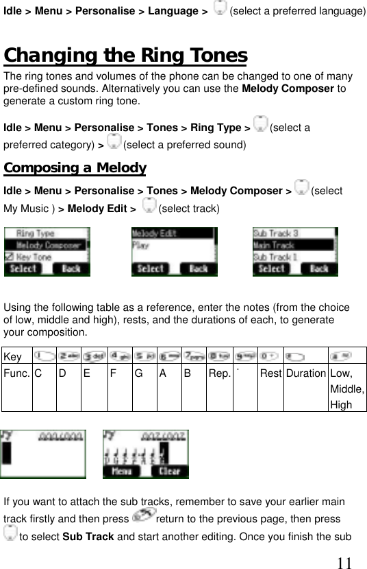  11 Idle &gt; Menu &gt; Personalise &gt; Language &gt;    (select a preferred language)  Changing the Ring Tones The ring tones and volumes of the phone can be changed to one of many pre-defined sounds. Alternatively you can use the Melody Composer to generate a custom ring tone.  Idle &gt; Menu &gt; Personalise &gt; Tones &gt; Ring Type &gt;   (select a preferred category) &gt;   (select a preferred sound) Composing a Melody Idle &gt; Menu &gt; Personalise &gt; Tones &gt; Melody Composer &gt;  (select My Music ) &gt; Melody Edit &gt;    (select track)                Using the following table as a reference, enter the notes (from the choice of low, middle and high), rests, and the durations of each, to generate your composition.  Key         Func. C  D  E  F  G  A  B  Rep. ˙Rest Duration Low, Middle, High      If you want to attach the sub tracks, remember to save your earlier main track firstly and then press  return to the previous page, then press  to select Sub Track and start another editing. Once you finish the sub 