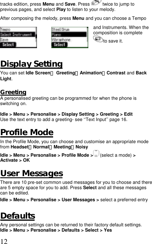  12tracks edition, press Menu and Save. Press   twice to jump to previous pages, and select Play to listen to your melody.  After composing the melody, press Menu and you can choose a Tempo  and Instruments. When the composition is complete to save it.  Display Setting You can set Idle Screen、 Greeting、Animation、Contrast and Back Light.  Greeting A personalised greeting can be programmed for when the phone is switching on.  Idle &gt; Menu &gt; Personalise &gt; Display Setting &gt; Greeting &gt; Edit Use the text entry to add a greeting- see ‘‘Text Input’’ page 16.  Profile Mode In the Profile Mode, you can choose and customise an appropriate mode from Headset、Normal、Meeting、Noisy  Idle &gt; Menu &gt; Personalise &gt; Profile Mode &gt;  (select a mode) &gt; Activate &gt; OK   User Messages There are 10 pre-set common used messages for you to choose and there are 5 empty space for you to add. Press Select and all these messages can be edited.  Idle &gt; Menu &gt; Personalise &gt; User Messages &gt; select a preferred entry  Defaults Any personal settings can be returned to their factory default settings. Idle &gt; Menu &gt; Personalise &gt; Defaults &gt; Select &gt; Yes  