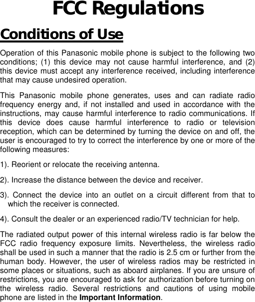 FCC Regulations Conditions of Use Operation of this Panasonic mobile phone is subject to the following two conditions; (1) this device may not cause harmful interference, and (2) this device must accept any interference received, including interference that may cause undesired operation.  This Panasonic mobile phone generates, uses and can radiate radio frequency energy and, if not installed and used in accordance with the instructions, may cause harmful interference to radio communications. If this device does cause harmful interference to radio or television reception, which can be determined by turning the device on and off, the user is encouraged to try to correct the interference by one or more of the following measures:     1). Reorient or relocate the receiving antenna. 2). Increase the distance between the device and receiver. 3). Connect the device into an outlet on a circuit different from that to which the receiver is connected. 4). Consult the dealer or an experienced radio/TV technician for help. The radiated output power of this internal wireless radio is far below the FCC radio frequency exposure limits. Nevertheless, the wireless radio shall be used in such a manner that the radio is 2.5 cm or further from the human body. However, the user of wireless radios may be restricted in some places or situations, such as aboard airplanes. If you are unsure of restrictions, you are encouraged to ask for authorization before turning on the wireless radio. Several restrictions and cautions of using mobile phone are listed in the Important Information.                                                       