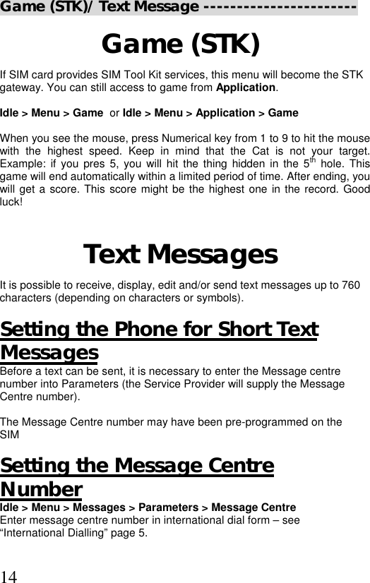  14Game (STK)/ Text Message -----------------------  Game (STK) If SIM card provides SIM Tool Kit services, this menu will become the STK  gateway. You can still access to game from Application.   Idle &gt; Menu &gt; Game  or Idle &gt; Menu &gt; Application &gt; Game  When you see the mouse, press Numerical key from 1 to 9 to hit the mouse with the highest speed. Keep in mind that the Cat is not your target. Example: if you pres 5, you will hit the thing hidden in the 5th hole. This game will end automatically within a limited period of time. After ending, you will get a score. This score might be the highest one in the record. Good luck!  Text Messages It is possible to receive, display, edit and/or send text messages up to 760 characters (depending on characters or symbols).   Setting the Phone for Short Text Messages Before a text can be sent, it is necessary to enter the Message centre number into Parameters (the Service Provider will supply the Message Centre number).  The Message Centre number may have been pre-programmed on the SIM  Setting the Message Centre  Number Idle &gt; Menu &gt; Messages &gt; Parameters &gt; Message Centre Enter message centre number in international dial form – see  “International Dialling” page 5.  
