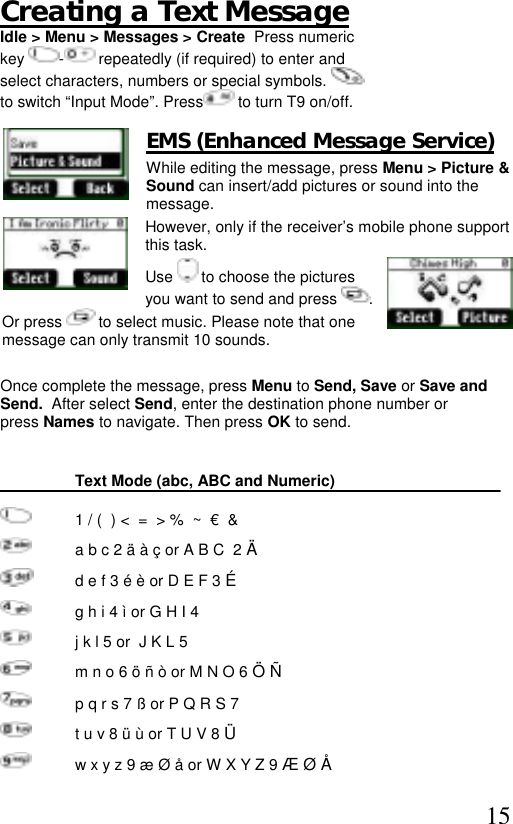  15 Creating a Text Message Idle &gt; Menu &gt; Messages &gt; Create  Press numeric  key  - repeatedly (if required) to enter and  select characters, numbers or special symbols.    to switch “Input Mode”. Press  to turn T9 on/off.  EMS (Enhanced Message Service)  While editing the message, press Menu &gt; Picture &amp; Sound can insert/add pictures or sound into the message.  However, only if the receiver’s mobile phone support this task.  Use   to choose the pictures you want to send and press  .  Or press   to select music. Please note that one message can only transmit 10 sounds.    Once complete the message, press Menu to Send, Save or Save and Send.  After select Send, enter the destination phone number or press Names to navigate. Then press OK to send.    Text Mode (abc, ABC and Numeric)    1 / (  ) &lt;  =  &gt; %  ~  €  &amp;   a b c 2 ä à ç or A B C  2 Ä    d e f 3 é è or D E F 3 É   g h i 4 ì or G H I 4    j k l 5 or  J K L 5   m n o 6 ö ñ ò or M N O 6 Ö Ñ   p q r s 7 ß or P Q R S 7    t u v 8 ü ù or T U V 8 Ü   w x y z 9 æ Ø å or W X Y Z 9 Æ Ø Å 