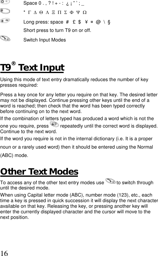  16  Space 0 . , ? ! + - :  ¿ ¡ ” ’ ; _  *  Γ  ∆  Θ  Λ  Ξ  Π  Σ  Φ  Ψ  Ω   Long press: space  #   £  $   ¥  ¤  @  \  §   Short press to turn T9 on or off.    Switch Input Modes   T9® Text Input Using this mode of text entry dramatically reduces the number of key presses required: Press a key once for any letter you require on that key. The desired letter may not be displayed. Continue pressing other keys until the end of a word is reached; then check that the word has been typed correctly before continuing on to the next word.  If the combination of letters typed has produced a word which is not the one you require, press   repeatedly until the correct word is displayed. Continue to the next word. If the word you require is not in the internal dictionary (i.e. It is a proper noun or a rarely used word) then it should be entered using the Normal (ABC) mode.  Other Text Modes To access any of the other text entry modes use   to switch through until the desired mode. When using Capital letter mode (ABC), number mode (123), etc., each time a key is pressed in quick succession it will display the next character available on that key. Releasing the key, or pressing another key will enter the currently displayed character and the cursor will move to the next position.  