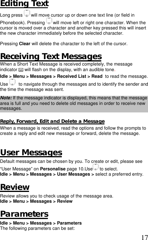  17 Editing Text Long press   will move cursor up or down one text line (or field in Phonebook). Pressing   will move left or right one character. When the cursor is moved over a character and another key pressed this will insert the new character immediately before the selected character.   Pressing Clear will delete the character to the left of the cursor.  Receiving Text Messages  When a Short Text Message is received completely, the message indicator  will flash on the display, with an audible tone.  Idle &gt; Menu &gt; Messages &gt; Received List &gt; Read  to read the message. Use     to navigate through the messages and to identify the sender and the time the message was sent.  Note: If the message indicator is displayed, this means that the message area is full and you need to delete old messages in order to receive new messages.  Reply, Forward, Edit and Delete a Message When a message is received, read the options and follow the prompts to create a reply and edit new message or forward, delete the message.   User Messages Default messages can be chosen by you. To create or edit, please see “User Message” on Personalise page 10.Use  to select. Idle &gt; Menu &gt; Messages &gt; User Messages &gt; select a preferred entry.  Review Review allows you to check usage of the message area. Idle &gt; Menu &gt; Messages &gt; Review   Parameters Idle &gt; Menu &gt; Messages &gt; Parameters  The following parameters can be set:  