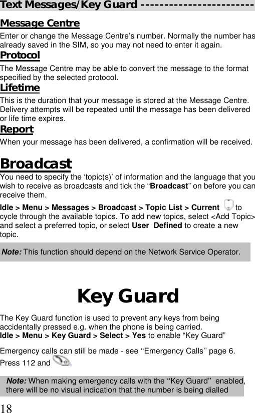  18Text Messages/Key Guard ------------------------ Message Centre Enter or change the Message Centre’s number. Normally the number has already saved in the SIM, so you may not need to enter it again. Protocol The Message Centre may be able to convert the message to the format specified by the selected protocol. Lifetime This is the duration that your message is stored at the Message Centre.  Delivery attempts will be repeated until the message has been delivered or life time expires. Report When your message has been delivered, a confirmation will be received.  Broadcast You need to specify the ‘topic(s)’ of information and the language that you wish to receive as broadcasts and tick the “Broadcast” on before you can receive them. Idle &gt; Menu &gt; Messages &gt; Broadcast &gt; Topic List &gt; Current    to  cycle through the available topics. To add new topics, select &lt;Add Topic&gt;  and select a preferred topic, or select User  Defined to create a new  topic.   Note: This function should depend on the Network Service Operator.   Key Guard The Key Guard function is used to prevent any keys from being accidentally pressed e.g. when the phone is being carried. Idle &gt; Menu &gt; Key Guard &gt; Select &gt; Yes to enable “Key Guard”  Emergency calls can still be made - see ‘‘Emergency Calls’’ page 6. Press 112 and  .  Note: When making emergency calls with the ‘‘Key Guard’’ enabled, there will be no visual indication that the number is being dialled 