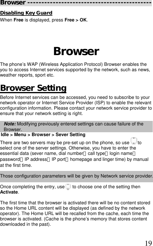  19 Browser -------------------------------------------- Disabling Key Guard When Free is displayed, press Free &gt; OK.    Browser The phone’s WAP (Wireless Application Protocol) Browser enables the you to access Internet services supported by the network, such as news, weather reports, sport etc.  Browser Setting Before Internet services can be accessed, you need to subscribe to your network operator or Internet Service Provider (ISP) to enable the relevant configuration information. Please contact your network service provider to ensure that your network setting is right.   Note: Modifying previously entered settings can cause failure of the Browser. Idle &gt; Menu &gt; Browser &gt; Sever Setting  There are two servers may be pre-set up on the phone, so use   to  select one of the server settings. Otherwise, you have to enter the  essential data (sever name, dial number、call type、login name、 password、IP address、IP port、homepage and linger time) by manual  at the first time.  Those configuration parameters will be given by Network service provider.  Once completing the entry, use      to choose one of the setting then Activate.  The first time that the browser is activated there will be no content stored so the Home URL content will be displayed (as defined by the network operator). The Home URL will be recalled from the cache, each time the  browser is activated. (Cache is the phone’s memory that stores content downloaded in the past).   