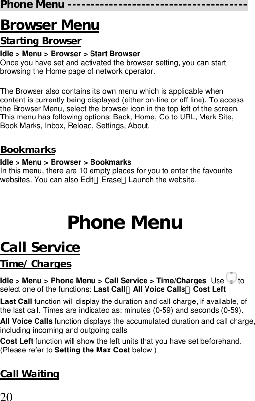  20Phone Menu --------------------------------------- Browser Menu Starting Browser Idle &gt; Menu &gt; Browser &gt; Start Browser  Once you have set and activated the browser setting, you can start browsing the Home page of network operator.   The Browser also contains its own menu which is applicable when content is currently being displayed (either on-line or off line). To access the Browser Menu, select the browser icon in the top left of the screen. This menu has following options: Back, Home, Go to URL, Mark Site, Book Marks, Inbox, Reload, Settings, About.  Bookmarks  Idle &gt; Menu &gt; Browser &gt; Bookmarks In this menu, there are 10 empty places for you to enter the favourite websites. You can also Edit、Erase、Launch the website.    Phone Menu Call Service Time/ Charges Idle &gt; Menu &gt; Phone Menu &gt; Call Service &gt; Time/Charges  Use   to select one of the functions: Last Call、All Voice Calls、Cost Left  Last Call function will display the duration and call charge, if available, of the last call. Times are indicated as: minutes (0-59) and seconds (0-59). All Voice Calls function displays the accumulated duration and call charge, including incoming and outgoing calls.  Cost Left function will show the left units that you have set beforehand. (Please refer to Setting the Max Cost below )       Call Waiting 