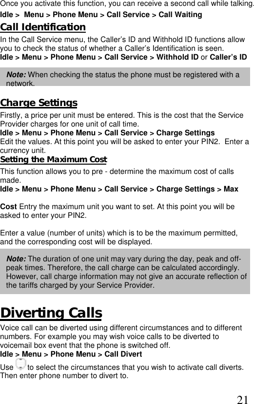  21  Once you activate this function, you can receive a second call while talking. Idle &gt;  Menu &gt; Phone Menu &gt; Call Service &gt; Call Waiting  Call Identification In the Call Service menu, the Caller’s ID and Withhold ID functions allow you to check the status of whether a Caller’s Identification is seen.  Idle &gt; Menu &gt; Phone Menu &gt; Call Service &gt; Withhold ID or Caller’s ID  Note: When checking the status the phone must be registered with a network.  Charge Settings Firstly, a price per unit must be entered. This is the cost that the Service Provider charges for one unit of call time.  Idle &gt; Menu &gt; Phone Menu &gt; Call Service &gt; Charge Settings Edit the values. At this point you will be asked to enter your PIN2.  Enter a  currency unit. Setting the Maximum Cost This function allows you to pre - determine the maximum cost of calls made.  Idle &gt; Menu &gt; Phone Menu &gt; Call Service &gt; Charge Settings &gt; Max   Cost Entry the maximum unit you want to set. At this point you will be  asked to enter your PIN2.  Enter a value (number of units) which is to be the maximum permitted,  and the corresponding cost will be displayed.  Note: The duration of one unit may vary during the day, peak and off-peak times. Therefore, the call charge can be calculated accordingly. However, call charge information may not give an accurate reflection of the tariffs charged by your Service Provider.  Diverting Calls Voice call can be diverted using different circumstances and to different numbers. For example you may wish voice calls to be diverted to voicemail box event that the phone is switched off. Idle &gt; Menu &gt; Phone Menu &gt; Call Divert Use   to select the circumstances that you wish to activate call diverts. Then enter phone number to divert to.  