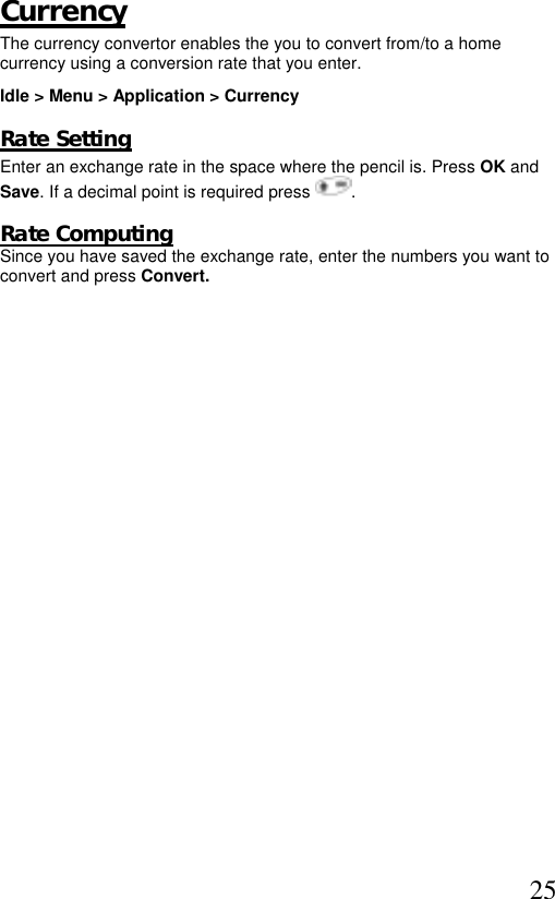  25 Currency  The currency convertor enables the you to convert from/to a home currency using a conversion rate that you enter. Idle &gt; Menu &gt; Application &gt; Currency    Rate Setting Enter an exchange rate in the space where the pencil is. Press OK and  Save. If a decimal point is required press  .  Rate Computing Since you have saved the exchange rate, enter the numbers you want to  convert and press Convert.  