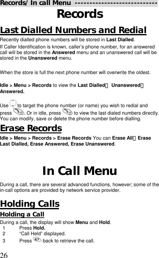  26Records/ In call Menu  ---------------------------- Records Last Dialled Numbers and Redial Recently dialled phone numbers will be stored in Last Dialled. If Caller Identification is known, caller’s phone number, for an answered call will be stored in the Answered menu and an unanswered call will be stored in the Unanswered menu.  When the store is full the next phone number will overwrite the oldest.  Idle &gt; Menu &gt; Records to view the Last Dialled、 Unanswered、 Answered.  Use   to target the phone number (or name) you wish to redial and press . Or in idle, press   to view the last dialed numbers directly. You can modify, save or delete the phone number before dialling. Erase Records Idle &gt; Menu &gt; Records &gt; Erase Records You can Erase All、Erase  Last Dialled, Erase Answered, Erase Unanswered.     In Call Menu During a call, there are several advanced functions, however; some of the in-call options are provided by network service provider.  Holding Calls  Holding a Call During a call, the display will show Menu and Hold.    1  Press Hold.   2  “Call Held” displayed.   3  Press   back to retrieve the call.  
