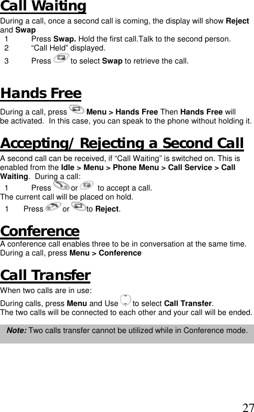  27 Call Waiting During a call, once a second call is coming, the display will show Reject and Swap   1  Press Swap. Hold the first call.Talk to the second person.    2  “Call Held” displayed.   3  Press   to select Swap to retrieve the call.  Hands Free During a call, press   Menu &gt; Hands Free Then Hands Free will be activated.  In this case, you can speak to the phone without holding it.  Accepting/ Rejecting a Second Call A second call can be received, if “Call Waiting” is switched on. This is enabled from the Idle &gt; Menu &gt; Phone Menu &gt; Call Service &gt; Call Waiting.  During a call:   1  Press   or    to accept a call. The current call will be placed on hold. 1 Press   or  to Reject.  Conference  A conference call enables three to be in conversation at the same time. During a call, press Menu &gt; Conference  Call Transfer When two calls are in use: During calls, press Menu and Use   to select Call Transfer.  The two calls will be connected to each other and your call will be ended.  Note: Two calls transfer cannot be utilized while in Conference mode.  