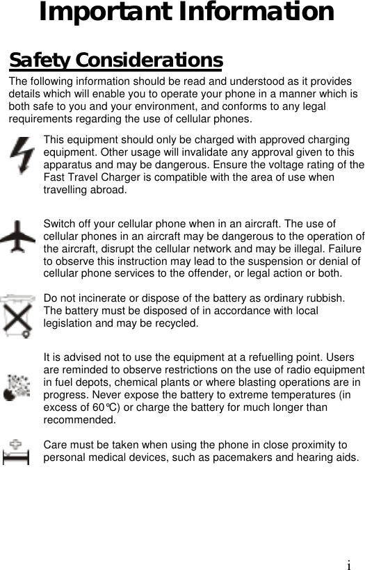 Important Information  Safety Considerations The following information should be read and understood as it provides details which will enable you to operate your phone in a manner which is both safe to you and your environment, and conforms to any legal requirements regarding the use of cellular phones. This equipment should only be charged with approved charging equipment. Other usage will invalidate any approval given to this apparatus and may be dangerous. Ensure the voltage rating of the Fast Travel Charger is compatible with the area of use when travelling abroad.  Switch off your cellular phone when in an aircraft. The use of cellular phones in an aircraft may be dangerous to the operation of the aircraft, disrupt the cellular network and may be illegal. Failure to observe this instruction may lead to the suspension or denial of cellular phone services to the offender, or legal action or both.  Do not incinerate or dispose of the battery as ordinary rubbish. The battery must be disposed of in accordance with local legislation and may be recycled.  It is advised not to use the equipment at a refuelling point. Users are reminded to observe restrictions on the use of radio equipment in fuel depots, chemical plants or where blasting operations are in progress. Never expose the battery to extreme temperatures (in excess of 60°C) or charge the battery for much longer than recommended.  Care must be taken when using the phone in close proximity to personal medical devices, such as pacemakers and hearing aids.  i