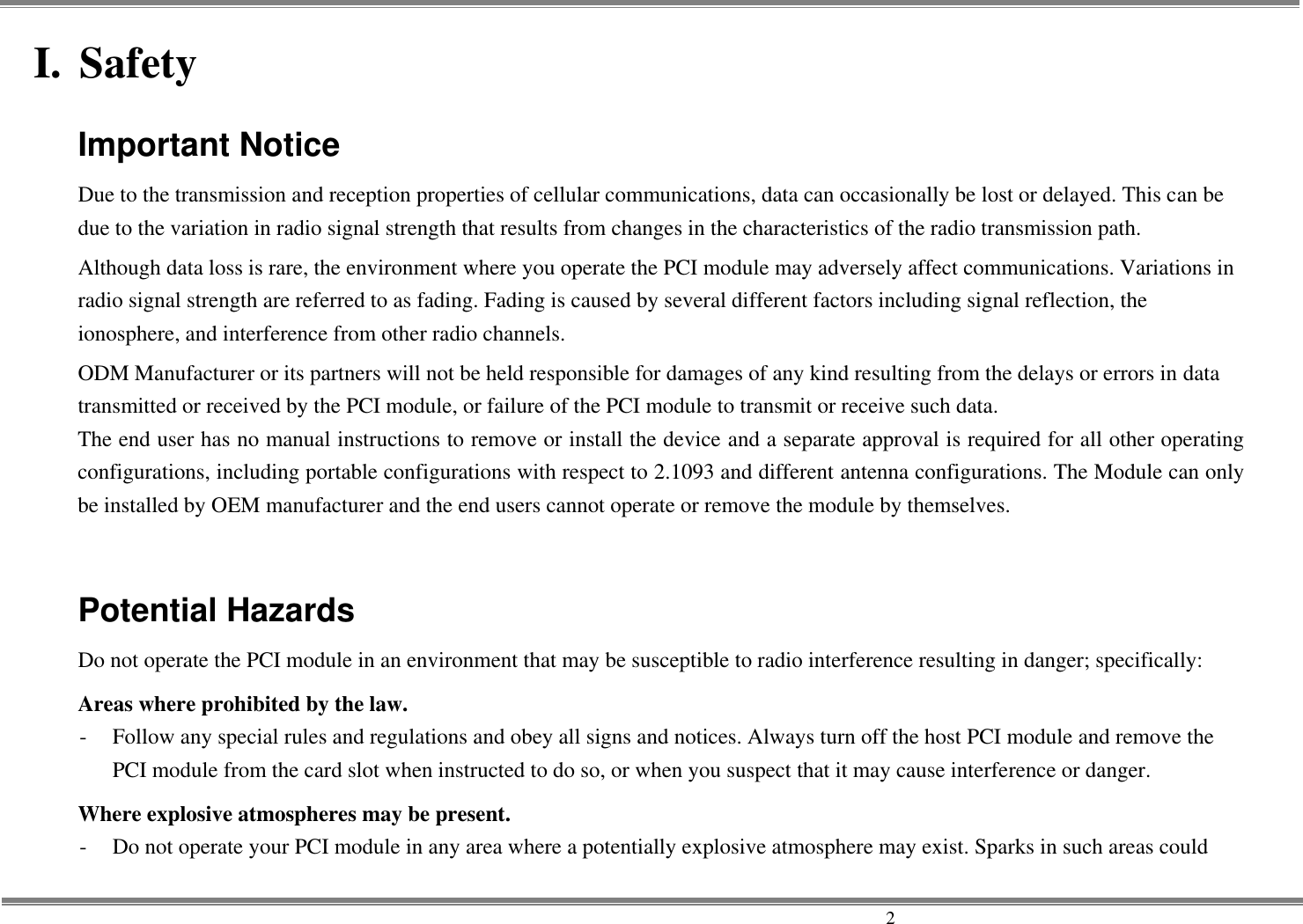     2 I. Safety Important Notice Due to the transmission and reception properties of cellular communications, data can occasionally be lost or delayed. This can be due to the variation in radio signal strength that results from changes in the characteristics of the radio transmission path.   Although data loss is rare, the environment where you operate the PCI module may adversely affect communications. Variations in radio signal strength are referred to as fading. Fading is caused by several different factors including signal reflection, the ionosphere, and interference from other radio channels.   ODM Manufacturer or its partners will not be held responsible for damages of any kind resulting from the delays or errors in data transmitted or received by the PCI module, or failure of the PCI module to transmit or receive such data.   The end user has no manual instructions to remove or install the device and a separate approval is required for all other operating configurations, including portable configurations with respect to 2.1093 and different antenna configurations. The Module can only be installed by OEM manufacturer and the end users cannot operate or remove the module by themselves.  Potential Hazards Do not operate the PCI module in an environment that may be susceptible to radio interference resulting in danger; specifically:   Areas where prohibited by the law. -  Follow any special rules and regulations and obey all signs and notices. Always turn off the host PCI module and remove the PCI module from the card slot when instructed to do so, or when you suspect that it may cause interference or danger.   Where explosive atmospheres may be present. -  Do not operate your PCI module in any area where a potentially explosive atmosphere may exist. Sparks in such areas could 