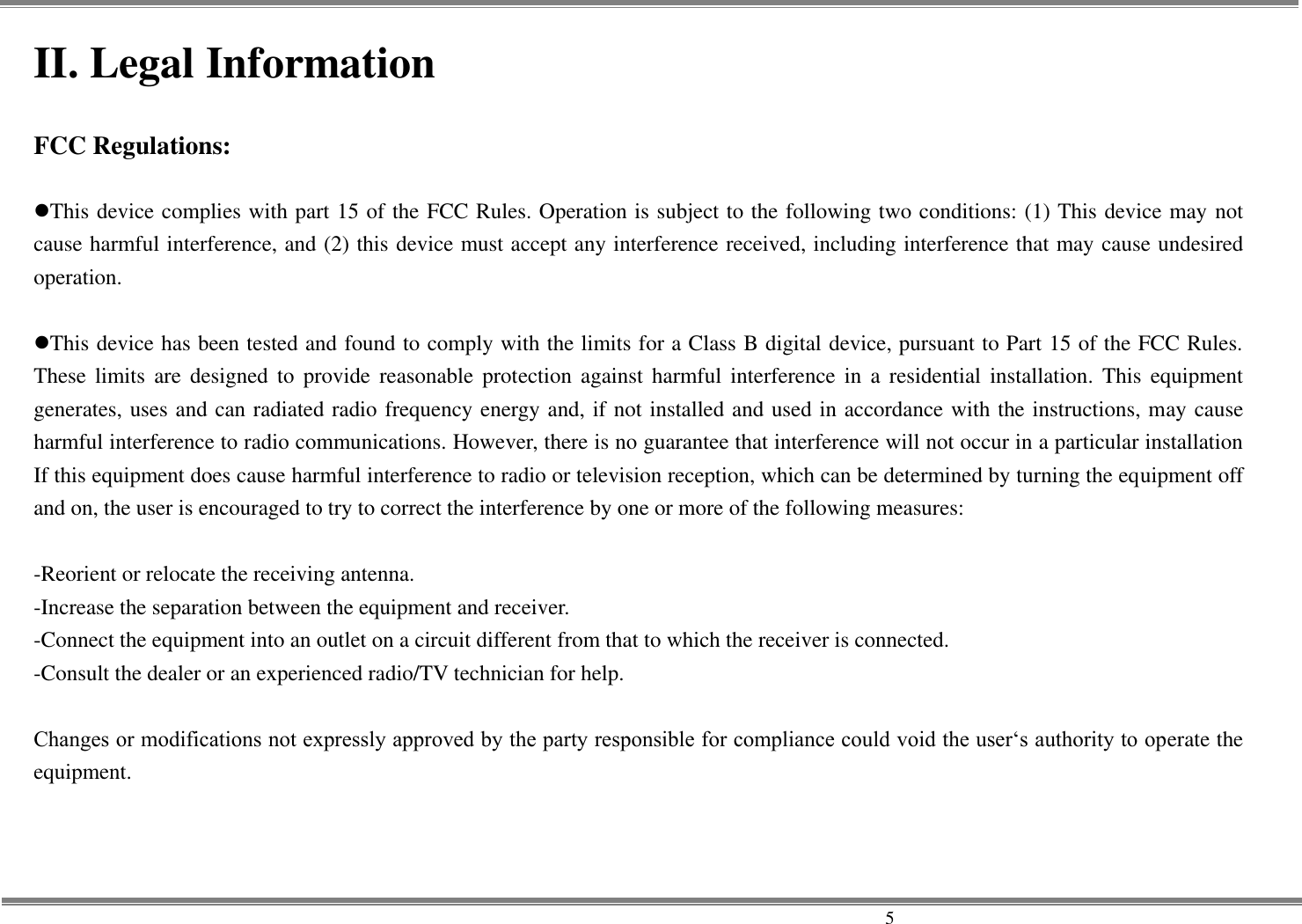     5 II. Legal Information  FCC Regulations:  This device complies with part 15 of the FCC Rules. Operation is subject to the following two conditions: (1) This device may not cause harmful interference, and (2) this device must accept any interference received, including interference that may cause undesired operation.  This device has been tested and found to comply with the limits for a Class B digital device, pursuant to Part 15 of the FCC Rules. These  limits  are  designed to provide reasonable  protection against  harmful  interference  in  a  residential  installation.  This  equipment generates, uses and can radiated radio frequency energy and, if not installed and used in accordance with the instructions, may cause harmful interference to radio communications. However, there is no guarantee that interference will not occur in a particular installation If this equipment does cause harmful interference to radio or television reception, which can be determined by turning the equipment off and on, the user is encouraged to try to correct the interference by one or more of the following measures:  -Reorient or relocate the receiving antenna. -Increase the separation between the equipment and receiver. -Connect the equipment into an outlet on a circuit different from that to which the receiver is connected. -Consult the dealer or an experienced radio/TV technician for help.  Changes or modifications not expressly approved by the party responsible for compliance could void the user‘s authority to operate the equipment. 