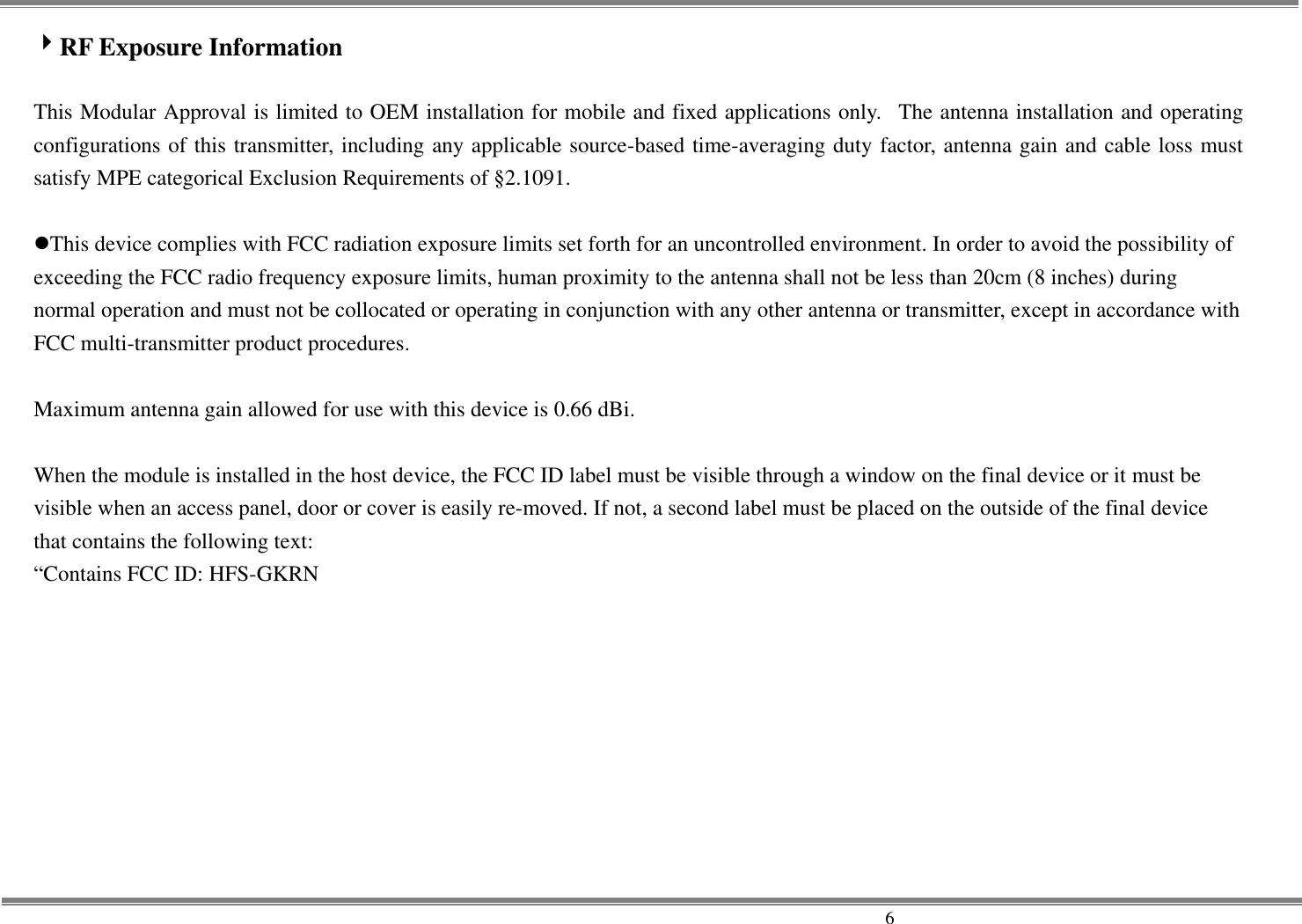     6 RF Exposure Information  This Modular Approval is limited to OEM installation for mobile and fixed applications only.   The antenna installation and operating configurations of this transmitter, including any applicable source-based time-averaging duty factor, antenna gain and cable loss must satisfy MPE categorical Exclusion Requirements of §2.1091.  This device complies with FCC radiation exposure limits set forth for an uncontrolled environment. In order to avoid the possibility of exceeding the FCC radio frequency exposure limits, human proximity to the antenna shall not be less than 20cm (8 inches) during normal operation and must not be collocated or operating in conjunction with any other antenna or transmitter, except in accordance with FCC multi-transmitter product procedures.  Maximum antenna gain allowed for use with this device is 0.66 dBi.  When the module is installed in the host device, the FCC ID label must be visible through a window on the final device or it must be visible when an access panel, door or cover is easily re-moved. If not, a second label must be placed on the outside of the final device that contains the following text:   “Contains FCC ID: HFS-GKRN 