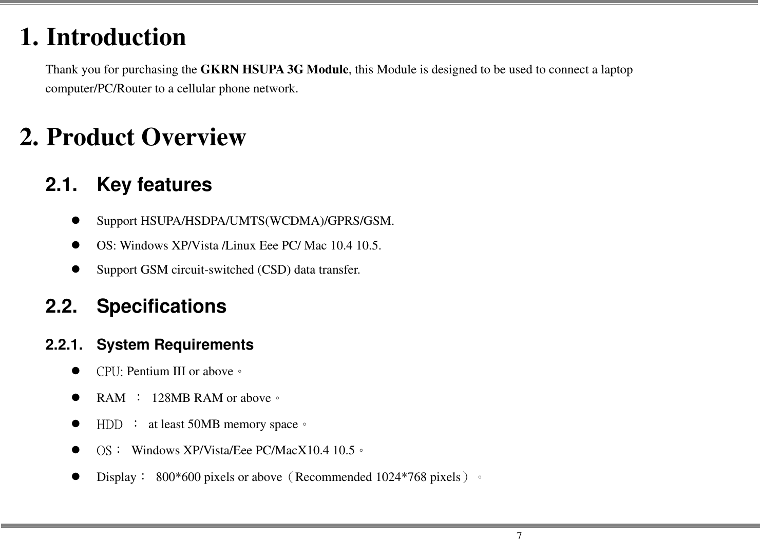     7 1. Introduction Thank you for purchasing the GKRN HSUPA 3G Module, this Module is designed to be used to connect a laptop computer/PC/Router to a cellular phone network.    2. Product Overview 2.1.  Key features  Support HSUPA/HSDPA/UMTS(WCDMA)/GPRS/GSM.  OS: Windows XP/Vista /Linux Eee PC/ Mac 10.4 10.5.  Support GSM circuit-switched (CSD) data transfer. 2.2.  Specifications 2.2.1.  System Requirements    CPU: Pentium III or above。  RAM ：  128MB RAM or above。    HDD ：  at least 50MB memory space。    OS：  Windows XP/Vista/Eee PC/MacX10.4 10.5。  Display：  800*600 pixels or above（Recommended 1024*768 pixels）。  