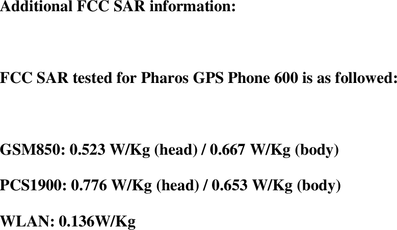  Additional FCC SAR information:  FCC SAR tested for Pharos GPS Phone 600 is as followed:  GSM850: 0.523 W/Kg (head) / 0.667 W/Kg (body) PCS1900: 0.776 W/Kg (head) / 0.653 W/Kg (body) WLAN: 0.136W/Kg  