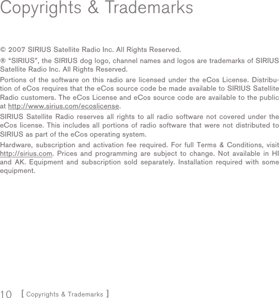 [ Copyrights &amp; Trademarks ]10Copyrights &amp; Trademarks© 2007 SIRIUS Satellite Radio Inc. All Rights Reserved.® “SIRIUS”, the SIRIUS dog logo, channel names and logos are trademarks of SIRIUS Satellite Radio Inc. All Rights Reserved.Portions of the software on this radio are licensed under the eCos License. Distribu-tion of eCos requires that the eCos source code be made available to SIRIUS Satellite Radio customers. The eCos License and eCos source code are available to the public at http://www.sirius.com/ecoslicense.SIRIUS Satellite Radio reserves all rights to all radio software not covered under the eCos license. This includes all portions of radio software that were not distributed to SIRIUS as part of the eCos operating system.Hardware, subscription and activation fee required. For full Terms &amp; Conditions, visit http://sirius.com. Prices and programming are subject to change. Not available in HI and AK. Equipment and subscription sold separately. Installation required with some equipment.