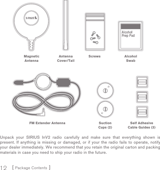 [ Package Contents ]12Unpack your SIRIUS InV2 radio carefully and make sure that everything shown is present. If anything is missing or damaged, or if your the radio fails to operate, notify your dealer immediately. We recommend that you retain the original carton and packing materials in case you need to ship your radio in the future.Magnetic AntennaAntenna Cover/TailScrews Alcohol SwabFM Extender Antenna SuctionCups (2)Self Adhesive Cable Guides (3)