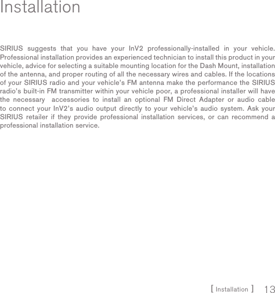 [ Installation ] 13InstallationSIRIUS suggests that you have your InV2 professionally-installed in your vehicle. Professional installation provides an experienced technician to install this product in your vehicle, advice for selecting a suitable mounting location for the Dash Mount, installation of the antenna, and proper routing of all the necessary wires and cables. If the locations of your SIRIUS radio and your vehicle’s FM antenna make the performance the SIRIUS radio’s built-in FM transmitter within your vehicle poor, a professional installer will have the necessary  accessories to install an optional FM Direct Adapter or audio cable to connect your InV2’s audio output directly to your vehicle’s audio system. Ask your SIRIUS retailer if they provide professional installation services, or can recommend a professional installation service.