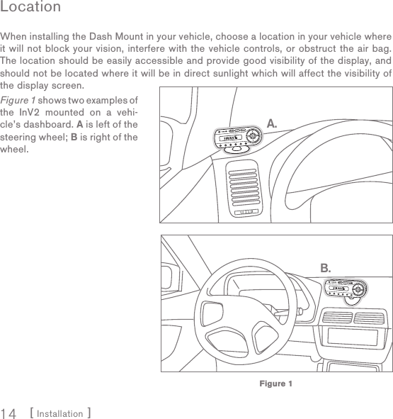 [ Installation ]14LocationWhen installing the Dash Mount in your vehicle, choose a location in your vehicle where it will not block your vision, interfere with the vehicle controls, or obstruct the air bag. The location should be easily accessible and provide good visibility of the display, and should not be located where it will be in direct sunlight which will affect the visibility of the display screen.Figure 1 shows two examples of the InV2 mounted on a vehi-cle’s dashboard. A is left of the steering wheel; B is right of the wheel.B.A.Figure 1