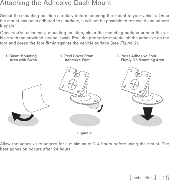 [ Installation ] 15Attaching the Adhesive Dash MountSelect the mounting position carefully before adhering the mount to your vehicle. Once the mount has been adhered to a surface, it will not be possible to remove it and adhere it again.Once you’ve selected a mounting location, clean the mounting surface area in the ve-hicle with the provided alcohol swab. Peel the protective material off the adhesive on the foot and press the foot firmly against the vehicle surface (see Figure 2).Allow the adhesive to adhere for a minimum of 2-4 hours before using the mount. The best adhesion occurs after 24 hours.1. Clean MountingArea with Swab   2. Peel Cover FromAdhesive Foot   3. Press Adhesive FootFirmly On Mounting AreaFigure 2