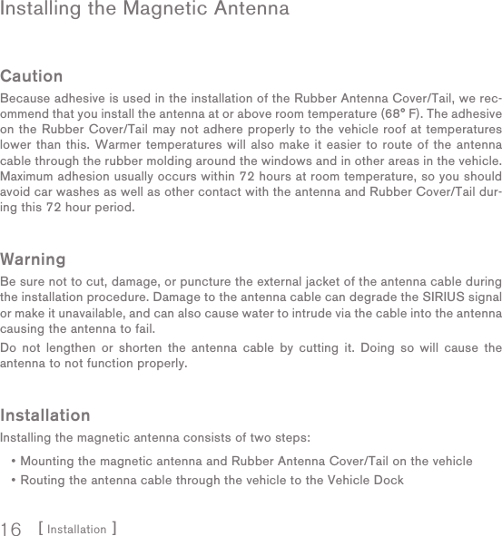 [ Installation ]16Installing the Magnetic AntennaCautionBecause adhesive is used in the installation of the Rubber Antenna Cover/Tail, we rec-ommend that you install the antenna at or above room temperature (68° F). The adhesive on the Rubber Cover/Tail may not adhere properly to the vehicle roof at temperatures lower than this. Warmer temperatures will also make it easier to route of the antenna cable through the rubber molding around the windows and in other areas in the vehicle. Maximum adhesion usually occurs within 72 hours at room temperature, so you should avoid car washes as well as other contact with the antenna and Rubber Cover/Tail dur-ing this 72 hour period.WarningBe sure not to cut, damage, or puncture the external jacket of the antenna cable during the installation procedure. Damage to the antenna cable can degrade the SIRIUS signal or make it unavailable, and can also cause water to intrude via the cable into the antenna causing the antenna to fail.Do not lengthen or shorten the antenna cable by cutting it. Doing so will cause the antenna to not function properly.InstallationInstalling the magnetic antenna consists of two steps:Mounting the magnetic antenna and Rubber Antenna Cover/Tail on the vehicleRouting the antenna cable through the vehicle to the Vehicle Dock••