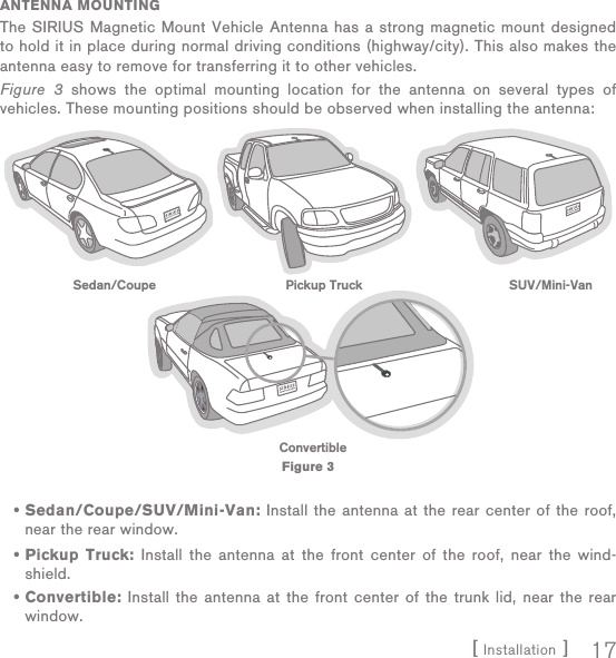 [ Installation ] 17ANTENNA MOUNTINGThe SIRIUS Magnetic Mount Vehicle Antenna has a strong magnetic mount designed to hold it in place during normal driving conditions (highway/city). This also makes the antenna easy to remove for transferring it to other vehicles.Figure 3 shows the optimal mounting location for the antenna on several types of vehicles. These mounting positions should be observed when installing the antenna:Sedan/Coupe/SUV/Mini-Van: Install the antenna at the rear center of the roof, near the rear window.Pickup Truck: Install the antenna at the front center of the roof, near the wind-shield.Convertible: Install the antenna at the front center of the trunk lid, near the rear window.•••Sedan/Coupe Pickup Truck SUV/Mini-VanConvertibleFigure 3