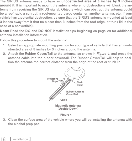 [ Installation ]18The SIRIUS antenna needs to have an unobstructed area of 3 inches by 3 inches around it. It is important to mount the antenna where no obstructions will block the an-tenna from receiving the SIRIUS signal. Objects which can obstruct the antenna could be a roof rack, a sunroof, a roof-mounted cargo container, another antenna, etc. If your vehicle has a potential obstruction, be sure that the SIRIUS antenna is mounted at least 3 inches away from it (but no closer than 3 inches from the roof edge, or trunk lid in the case of a convertible). Note: Read the DO and DO NOT installation tips beginning on page 28 for additional antenna installation information.Follow this procedure to mount the antenna:Select an appropriate mounting position for your type of vehicle that has an unob-structed area of 3 inches by 3 inches around the antenna.Attach the Rubber Cover/Tail to the antenna, as shown in Figure 4, and press the antenna cable into the rubber cover/tail. The Rubber Cover/Tail will help to posi-tion the antenna the correct distance from the edge of the roof or trunk lid.Clean the surface area of the vehicle where you will be installing the antenna with the alcohol prep pad.1.2.3.Rubber AntennaCover/TailProtectiveStrips StrainReliefCableMagnetic Antenna(Upside-Down)Figure 4