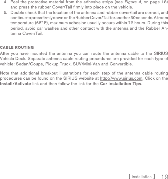 [ Installation ] 19Peel the protective material from the adhesive strips (see Figure 4, on page 18) and press the rubber Cover/Tail firmly into place on the vehicle.Double check that the location of the antenna and rubber cover/tail are correct, and continue to press firmly down on the Rubber Cover/Tail for another 30 seconds. At room temperature (68° F), maximum adhesion usually occurs within 72 hours. During this period, avoid car washes and other contact with the antenna and the Rubber An-tenna Cover/Tail.CABLE ROUTINGAfter you have mounted the antenna you can route the antenna cable to the SIRIUS Vehicle Dock. Separate antenna cable routing procedures are provided for each type of vehicle: Sedan/Coupe, Pickup Truck, SUV/Mini-Van and Convertible.Note that additional breakout illustrations for each step of the antenna cable routing procedures can be found on the SIRIUS website at http://www.sirius.com. Click on the Install/Activate link and then follow the link for the Car Installation Tips.4.5.