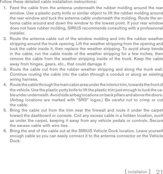 [ Installation ] 21Follow these detailed cable installation instructions:Feed the cable from the antenna underneath the rubber molding around the rear window. Use a plastic putty knife or similar object to lift the rubber molding around the rear window and tuck the antenna cable underneath the molding. Route the an-tenna cable around and down the window to the lowest point. If your rear window does not have rubber molding, SIRIUS recommends consulting with a professional installer.Route the antenna cable out of the window molding and into the rubber weather stripping around the trunk opening. Lift the weather stripping from the opening and tuck the cable inside it, then replace the weather stripping. To avoid sharp bends in the cable, run the cable inside of the weather stripping for a few inches, then remove the cable from the weather stripping inside of the trunk. Keep the cable away from hinges, gears, etc., that could damage it.Route the cable out from the rubber weather stripping and along the trunk wall. Continue routing the cable into the cabin through a conduit or along an existing wiring harness.Route the cable through the main cabin area under the interior trim, towards the front of the vehicle. Use the plastic putty knife to lift the plastic trim just enough to tuck the ca-ble under underneath. Avoid side airbag locations on back pillars and above the doors. (Airbag locations are marked with “SRS” logos.) Be careful not to crimp or cut the cable.Bring the cable out from the trim near the firewall and route it under the carpet toward the dashboard or console. Coil any excess cable in a hidden location, such as under the carpet, keeping it away from any vehicle pedals or controls. Secure the excess cable with wire ties.Bring the end of the cable out at the SIRIUS Vehicle Dock location. Leave yourself enough cable so you can easily connect it to the antenna connector on the Vehicle Dock.1.2.3.4.5.6.