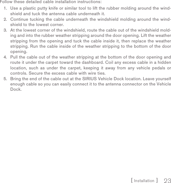 [ Installation ] 23Follow these detailed cable installation instructions:Use a plastic putty knife or similar tool to lift the rubber molding around the wind-shield and tuck the antenna cable underneath it.Continue tucking the cable underneath the windshield molding around the wind-shield to the lowest corner.At the lowest corner of the windshield, route the cable out of the windshield mold-ing and into the rubber weather stripping around the door opening. Lift the weather stripping from the opening and tuck the cable inside it, then replace the weather stripping. Run the cable inside of the weather stripping to the bottom of the door opening.Pull the cable out of the weather stripping at the bottom of the door opening and route it under the carpet toward the dashboard. Coil any excess cable in a hidden location, such as under the carpet, keeping it away from any vehicle pedals or controls. Secure the excess cable with wire ties.Bring the end of the cable out at the SIRIUS Vehicle Dock location. Leave yourself enough cable so you can easily connect it to the antenna connector on the Vehicle Dock.1.2.3.4.5.