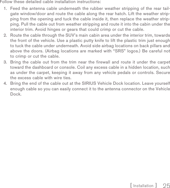 [ Installation ] 25Follow these detailed cable installation instructions:Feed the antenna cable underneath the rubber weather stripping of the rear tail-gate window/door and route the cable along the rear hatch. Lift the weather strip-ping from the opening and tuck the cable inside it, then replace the weather strip-ping. Pull the cable out from weather stripping and route it into the cabin under the interior trim. Avoid hinges or gears that could crimp or cut the cable.Route the cable through the SUV’s main cabin area under the interior trim, towards the front of the vehicle. Use a plastic putty knife to lift the plastic trim just enough to tuck the cable under underneath. Avoid side airbag locations on back pillars and above the doors. (Airbag locations are marked with “SRS” logos.) Be careful not to crimp or cut the cable.Bring the cable out from the trim near the firewall and route it under the carpet toward the dashboard or console. Coil any excess cable in a hidden location, such as under the carpet, keeping it away from any vehicle pedals or controls. Secure the excess cable with wire ties.Bring the end of the cable out at the SIRIUS Vehicle Dock location. Leave yourself enough cable so you can easily connect it to the antenna connector on the Vehicle Dock.1.2.3.4.
