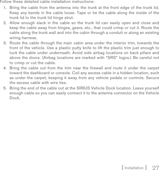 [ Installation ] 27Follow these detailed cable installation instructions:Bring the cable from the antenna into the trunk at the front edge of the trunk lid. Keep any bends in the cable loose. Tape or tie the cable along the inside of the trunk lid to the trunk lid hinge strut.Allow enough slack in the cable so the trunk lid can easily open and close and keep the cable away from hinges, gears, etc., that could crimp or cut it. Route the cable along the trunk wall and into the cabin through a conduit or along an existing wiring harness.Route the cable through the main cabin area under the interior trim, towards the front of the vehicle. Use a plastic putty knife to lift the plastic trim just enough to tuck the cable under underneath. Avoid side airbag locations on back pillars and above the doors. (Airbag locations are marked with “SRS” logos.) Be careful not to crimp or cut the cable.Bring the cable out from the trim near the firewall and route it under the carpet toward the dashboard or console. Coil any excess cable in a hidden location, such as under the carpet, keeping it away from any vehicle pedals or controls. Secure the excess cable with wire ties.Bring the end of the cable out at the SIRIUS Vehicle Dock location. Leave yourself enough cable so you can easily connect it to the antenna connector on the Vehicle Dock.1.2.3.4.5.